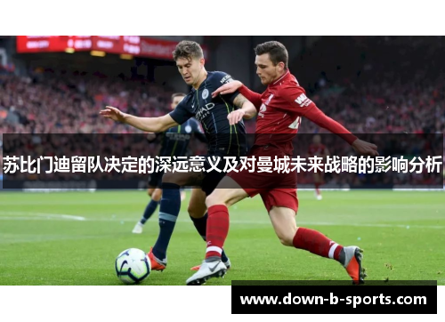 苏比门迪留队决定的深远意义及对曼城未来战略的影响分析 苏比门迪留队决定的深远意义及对曼城未来战略的影响分析