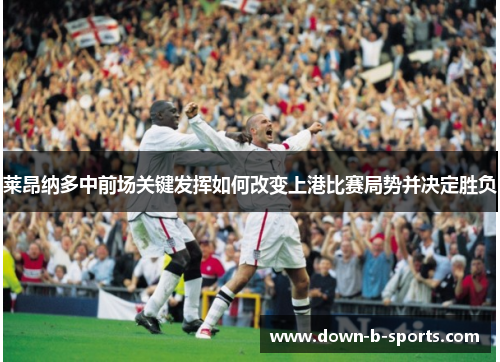 莱昂纳多中前场关键发挥如何改变上港比赛局势并决定胜负