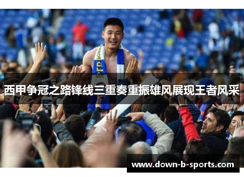 西甲争冠之路锋线三重奏重振雄风展现王者风采