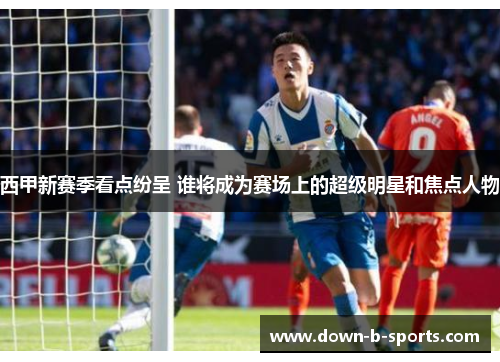 西甲新赛季看点纷呈 谁将成为赛场上的超级明星和焦点人物