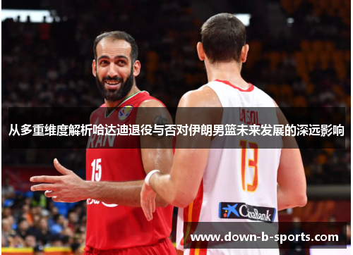 从多重维度解析哈达迪退役与否对伊朗男篮未来发展的深远影响