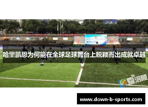 哈里凯恩为何能在全球足球舞台上脱颖而出成就卓越