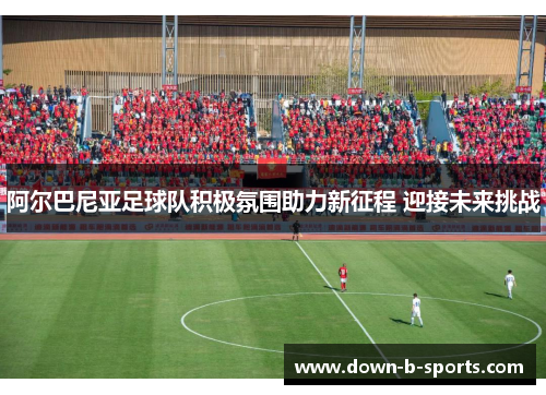 阿尔巴尼亚足球队积极氛围助力新征程 迎接未来挑战 阿尔巴尼亚足球队积极氛围助力新征程 迎接未来挑战