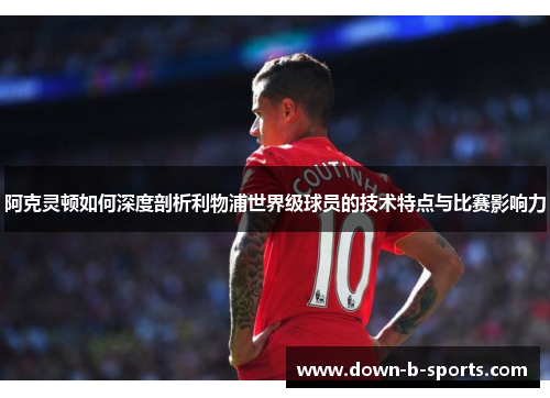 阿克灵顿如何深度剖析利物浦世界级球员的技术特点与比赛影响力