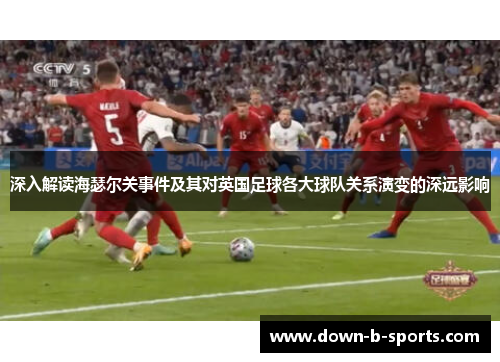 深入解读海瑟尔关事件及其对英国足球各大球队关系演变的深远影响 深入解读海瑟尔关事件及其对英国足球各大球队关系演变的深远影响
