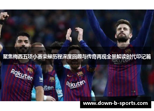 聚焦梅西五项小赛荣耀历程深度回顾与传奇再现全景解读时代印记篇 聚焦梅西五项小赛荣耀历程深度回顾与传奇再现全景解读时代印记篇