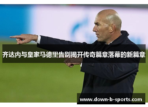 齐达内与皇家马德里告别揭开传奇篇章落幕的新篇章