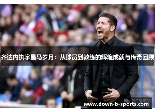 齐达内执掌皇马岁月：从球员到教练的辉煌成就与传奇回顾