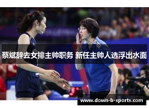 蔡斌辞去女排主帅职务 新任主帅人选浮出水面