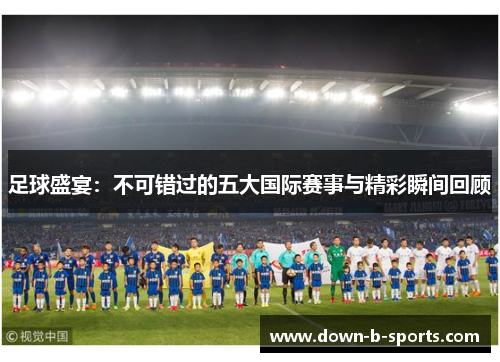 足球盛宴:不可错过的五大国际赛事与精彩瞬间回顾 足球盛宴:不可错过的五大国际赛事与精彩瞬间回顾