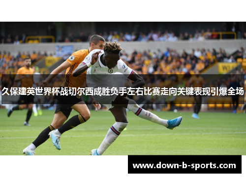 久保建英世界杯战切尔西成胜负手左右比赛走向关键表现引爆全场 久保建英世界杯战切尔西成胜负手左右比赛走向关键表现引爆全场