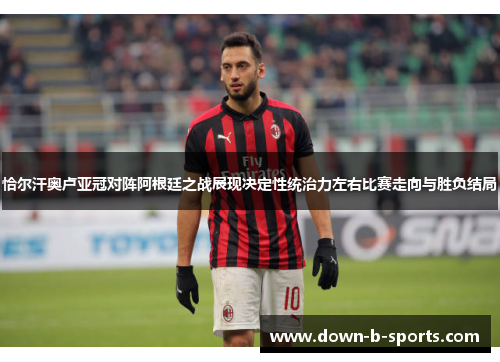 恰尔汗奥卢亚冠对阵阿根廷之战展现决定性统治力左右比赛走向与胜负结局 恰尔汗奥卢亚冠对阵阿根廷之战展现决定性统治力左右比赛走向与胜负结局