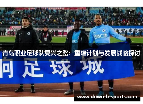 青岛职业足球队复兴之路：重建计划与发展战略探讨