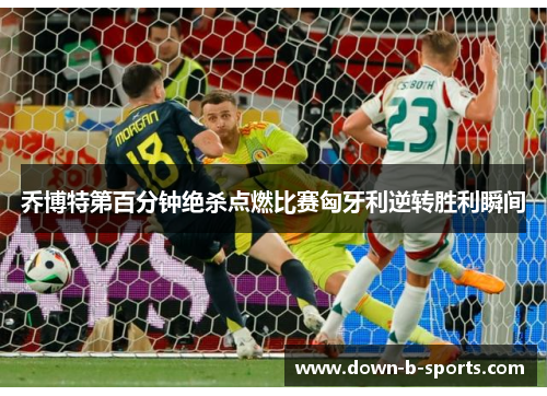 乔博特第百分钟绝杀点燃比赛匈牙利逆转胜利瞬间 乔博特第百分钟绝杀点燃比赛匈牙利逆转胜利瞬间