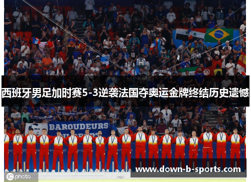 西班牙男足加时赛5-3逆袭法国夺奥运金牌终结历史遗憾
