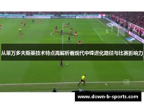 从莱万多夫斯基技术特点再解析看现代中锋进化路径与比赛影响力 从莱万多夫斯基技术特点再解析看现代中锋进化路径与比赛影响力