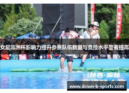女足非洲杯影响力提升参赛队伍数量与竞技水平显著提高 女足非洲杯影响力提升参赛队伍数量与竞技水平显著提高
